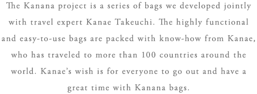 The Kanana project is a series of bags we developed jointly with travel expert Kanae Takeuchi. The highly functional and easy-to-use bags are packed with know-how from Kanae, who has traveled to more than 100 countries around the world. Kanae’s wish is for everyone to go out and have a great time with Kanana bags.