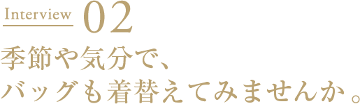 Interview02 季節や気分で、バッグも着替えてみませんか