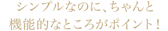 シンプルなのに、ちゃんと機能的なところがポイント！